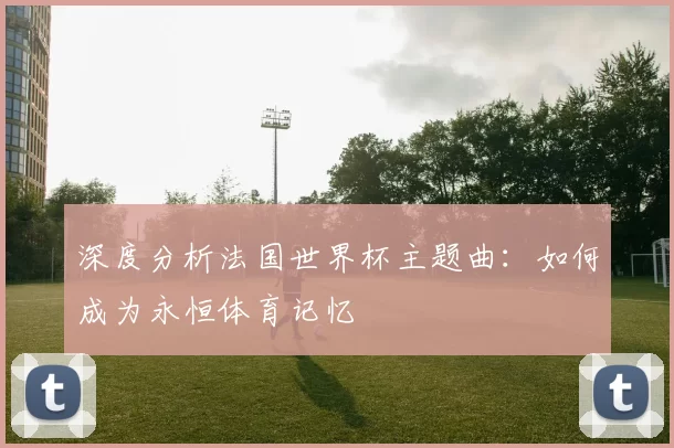 深度分析法国世界杯主题曲:如何成为永恒体育记忆