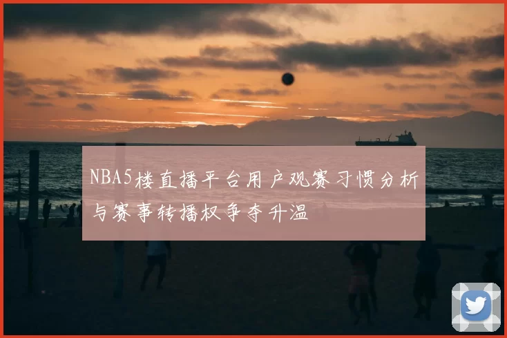 NBA5楼直播平台用户观赛习惯分析与赛事转播权争夺升温
