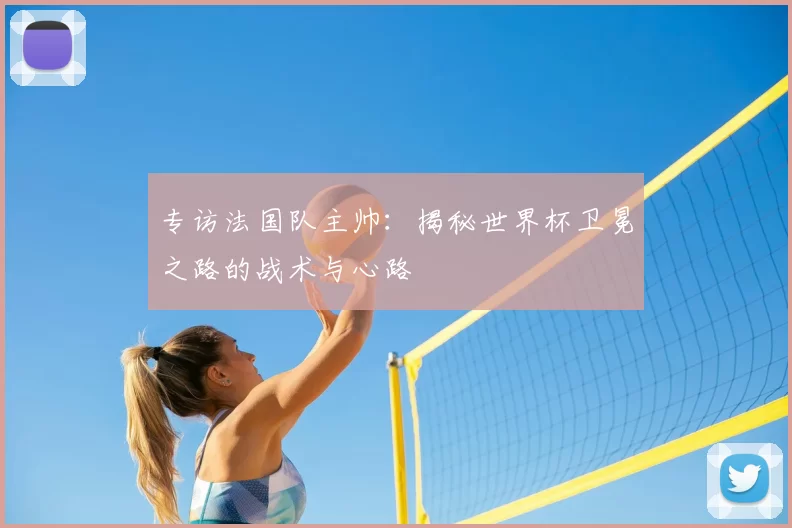 专访法国队主帅:揭秘世界杯卫冕之路的战术与心路