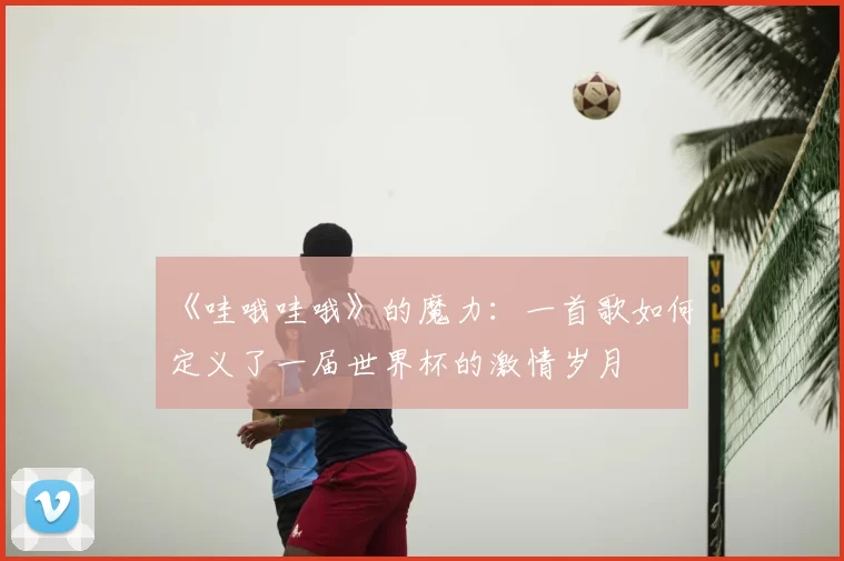《哇哦哇哦》的魔力:一首歌如何定义了一届世界杯的激情岁月
