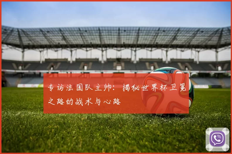 专访法国队主帅:揭秘世界杯卫冕之路的战术与心路