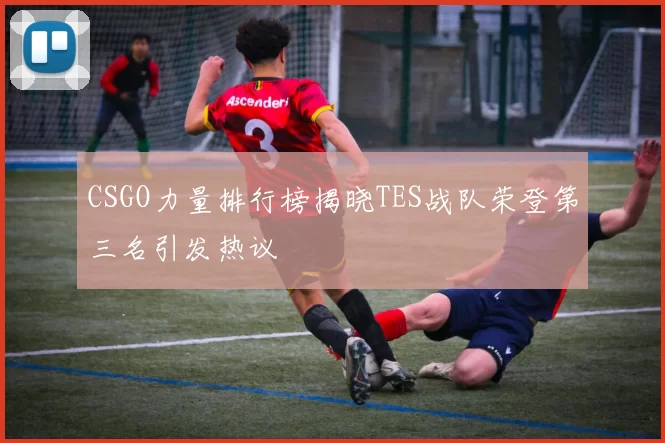 CSGO力量排行榜揭晓TES战队荣登第三名引发热议