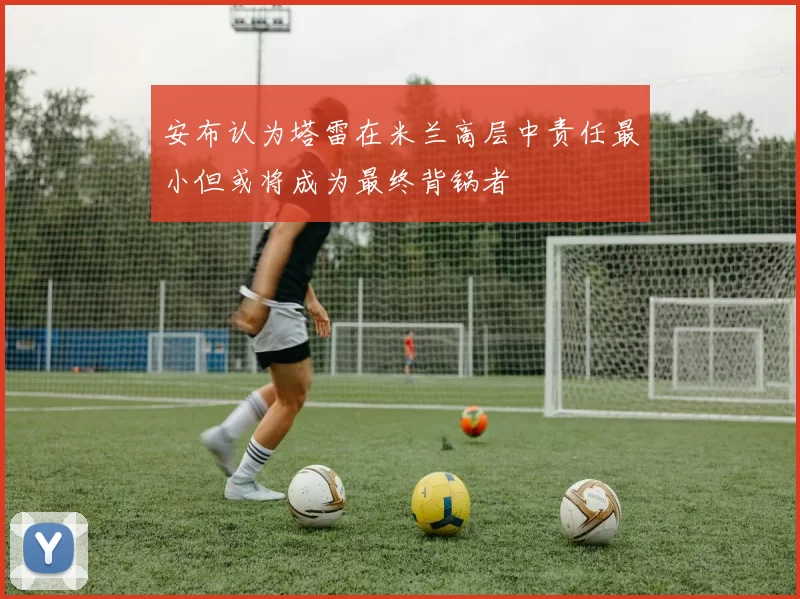 安布认为塔雷在米兰高层中责任最小但或将成为最终背锅者