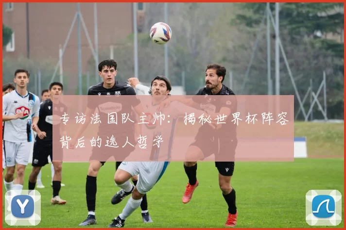 专访法国队主帅:揭秘世界杯阵容背后的选人哲学