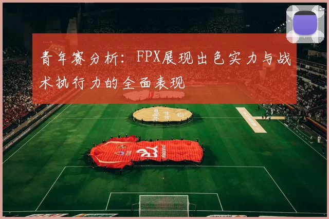 青年赛分析:FPX展现出色实力与战术执行力的全面表现