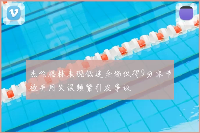 杰伦格林表现低迷全场仅得9分末节被弃用失误频繁引发争议