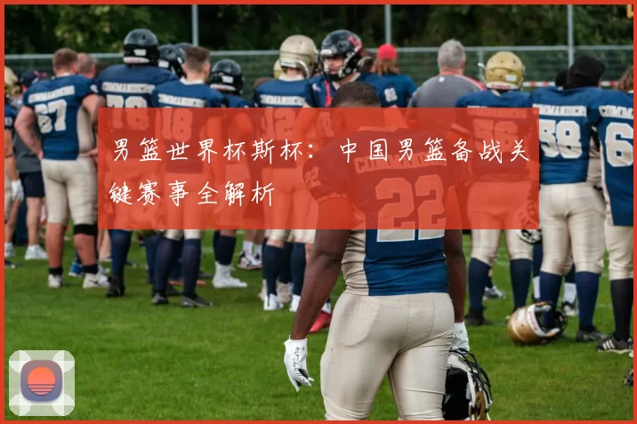 男篮世界杯斯杯:中国男篮备战关键赛事全解析