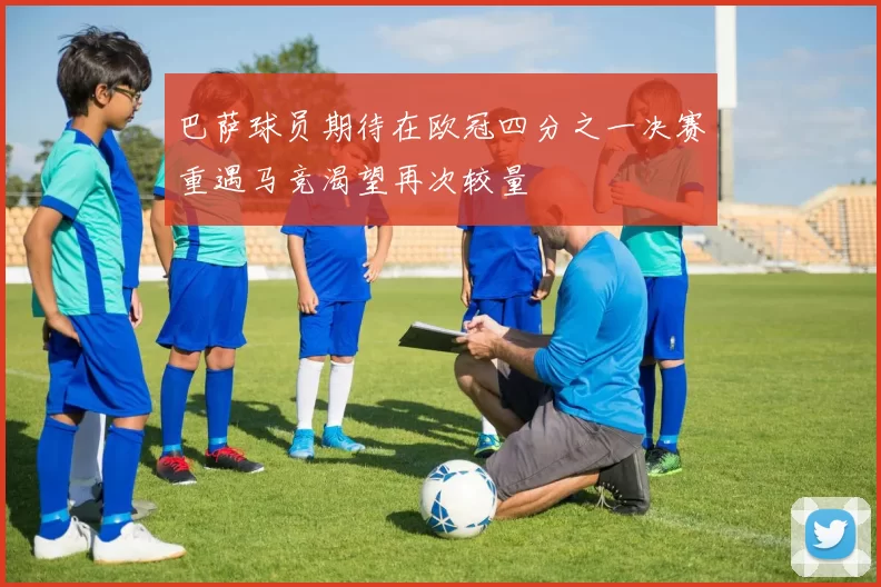 巴萨球员期待在欧冠四分之一决赛重遇马竞渴望再次较量