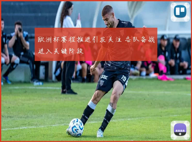 欧洲杯赛程推进引发关注 各队备战进入关键阶段