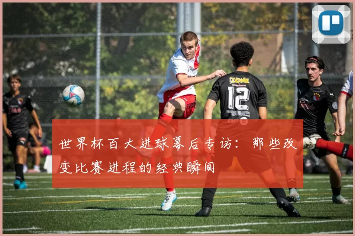 世界杯百大进球幕后专访:那些改变比赛进程的经典瞬间