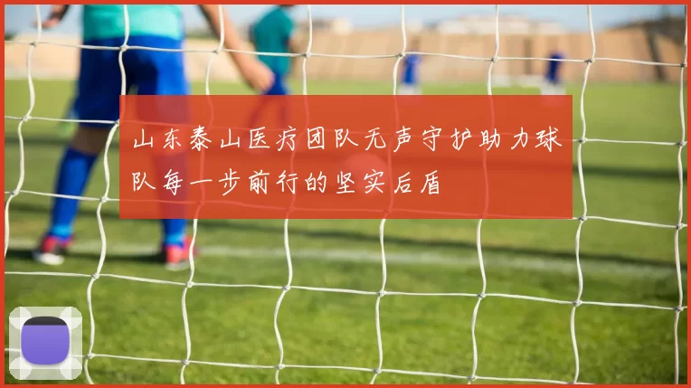 山东泰山医疗团队无声守护助力球队每一步前行的坚实后盾