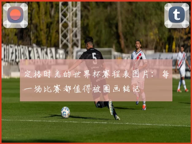 定格时光的世界杯赛程表图片:每一场比赛都值得被圈画铭记