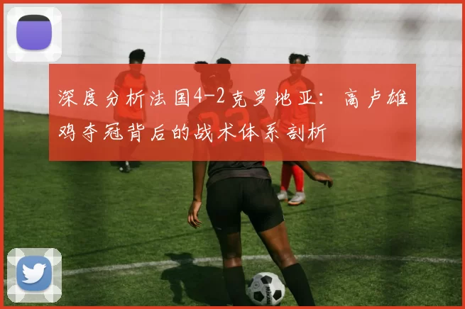 深度分析法国4-2克罗地亚：高卢雄鸡夺冠背后的战术体系剖析