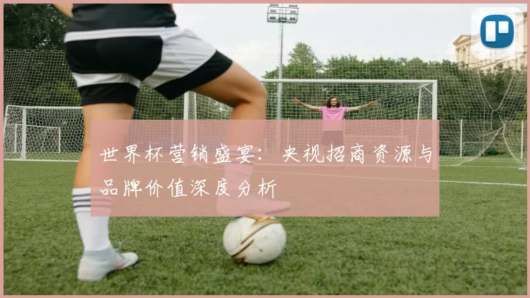 世界杯营销盛宴:央视招商资源与品牌价值深度分析