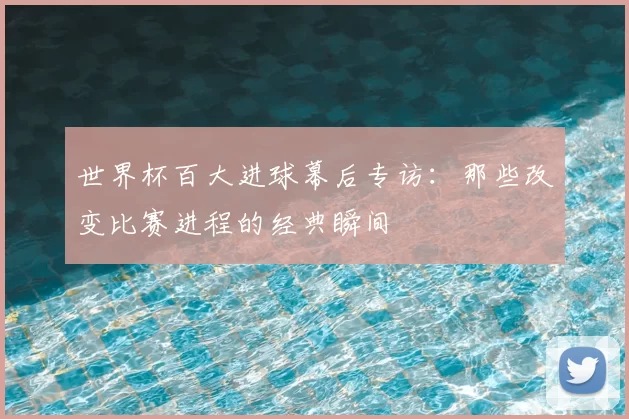 世界杯百大进球幕后专访:那些改变比赛进程的经典瞬间