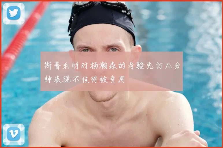 斯普利特对杨瀚森的考验先打几分钟表现不佳将被弃用