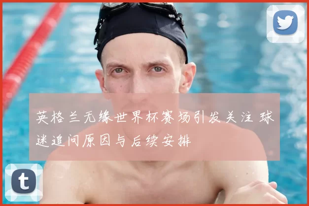 英格兰无缘世界杯赛场引发关注 球迷追问原因与后续安排