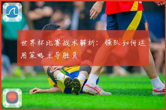 世界杯比赛战术解析：强队如何运用策略主导胜负