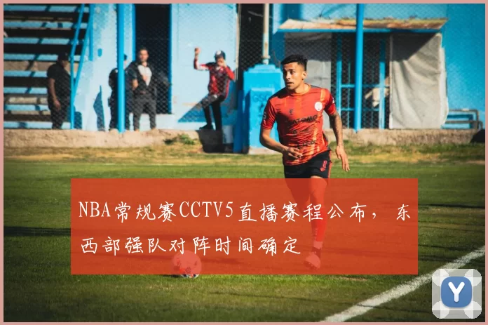 NBA常规赛CCTV5直播赛程公布,东西部强队对阵时间确定