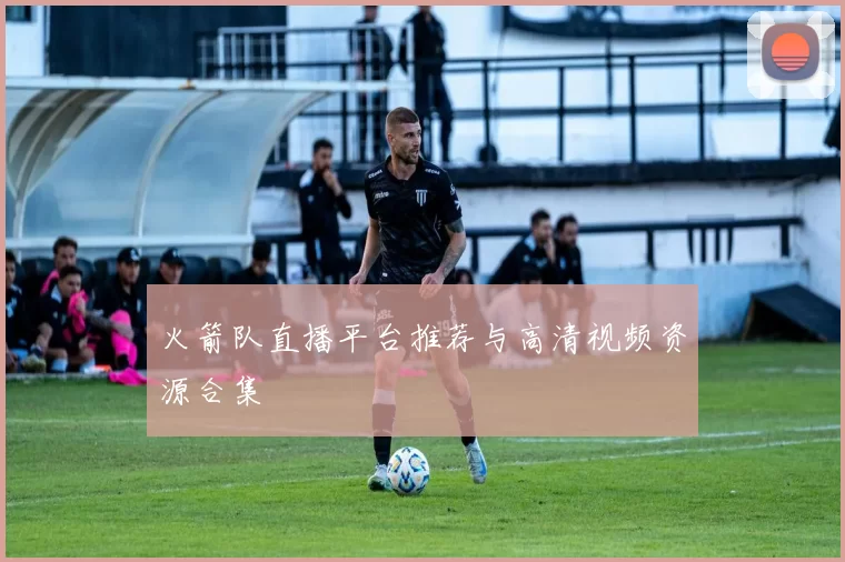 火箭队直播平台推荐与高清视频资源合集