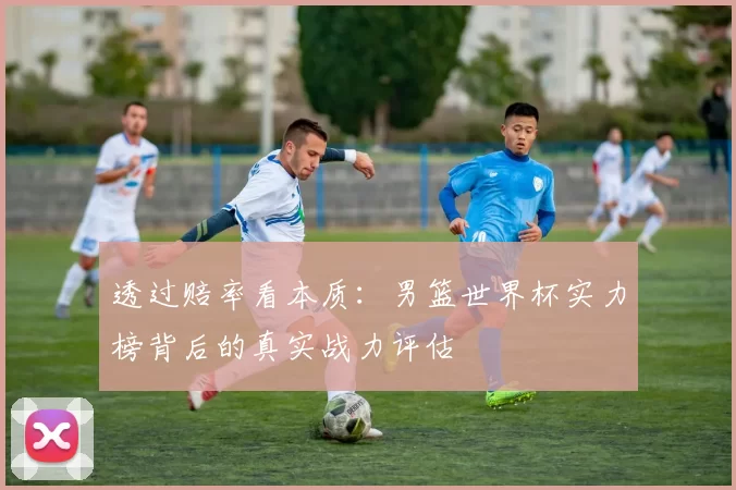透过赔率看本质:男篮世界杯实力榜背后的真实战力评估