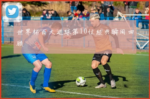 世界杯百大进球第10位经典瞬间回顾