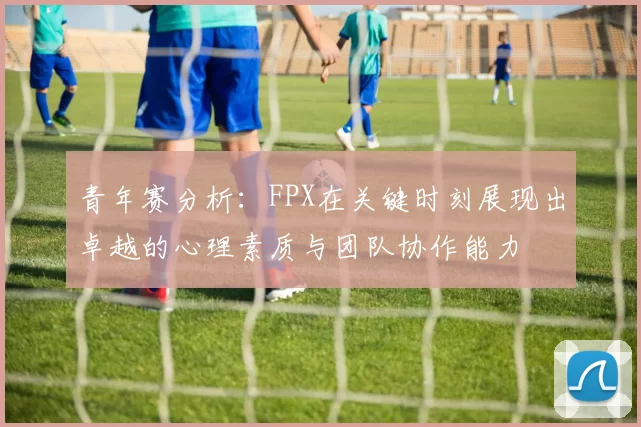 青年赛分析：FPX在关键时刻展现出卓越的心理素质与团队协作能力